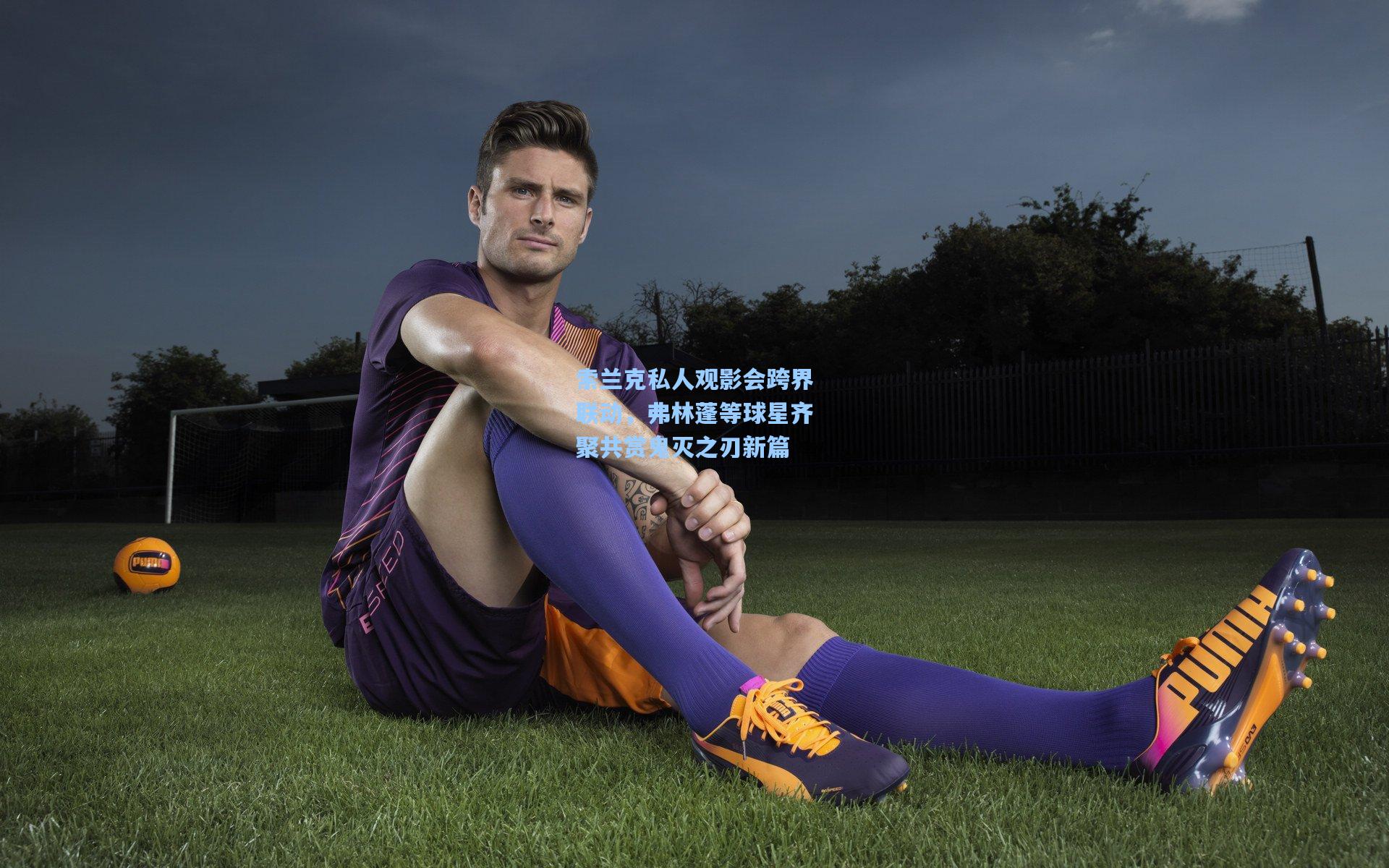 索兰克私人观影会跨界联动，弗林蓬等球星齐聚共赏鬼灭之刃新篇