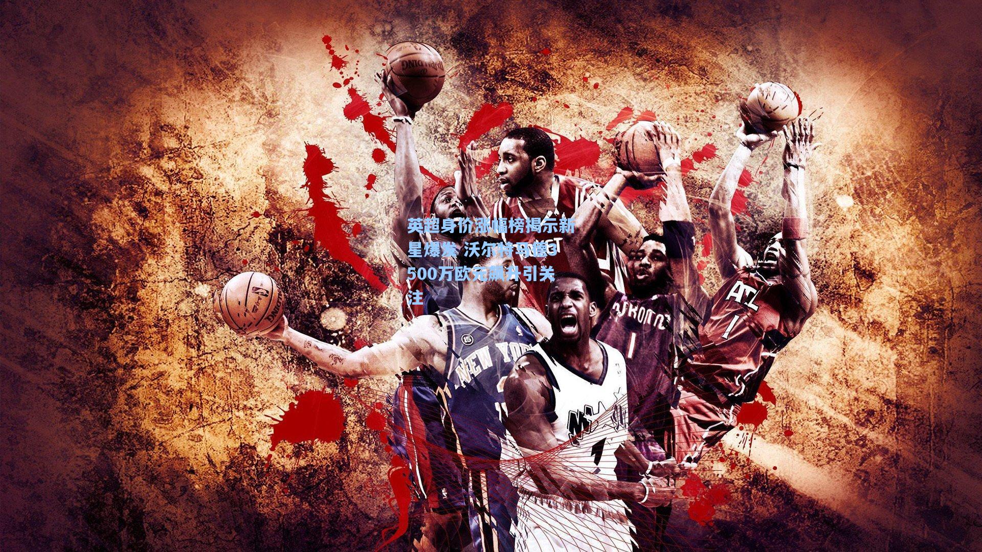 英超身价涨幅榜揭示新星爆发 沃尔特马德3500万欧元飙升引关注